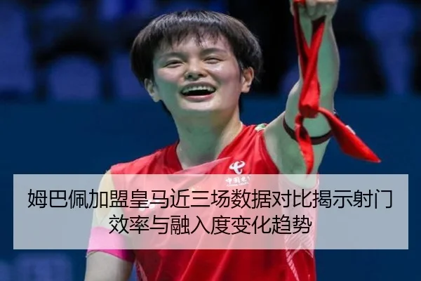 姆巴佩加盟皇马近三场数据对比揭示射门效率与融入度变化趋势